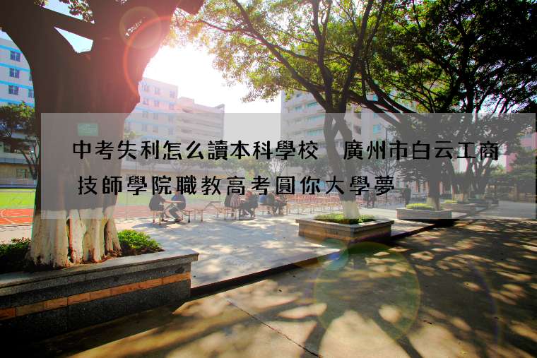 中考失利怎么讀本科學校 廣州市白云工商技師學院職教高考圓你大學夢